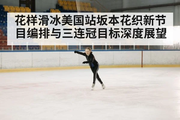 花样滑冰美国站坂本花织新节目编排与三连冠目标深度展望