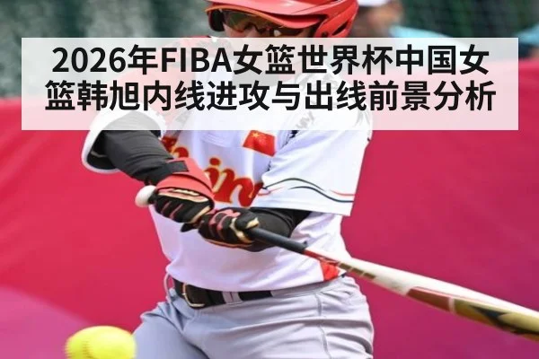 2026年FIBA女篮世界杯中国女篮韩旭内线进攻与出线前景分析