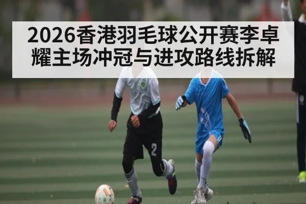 2026香港羽毛球公开赛李卓耀主场冲冠与进攻路线拆解