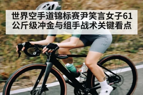 世界空手道锦标赛尹笑言女子61公斤级冲金与组手战术关键看点